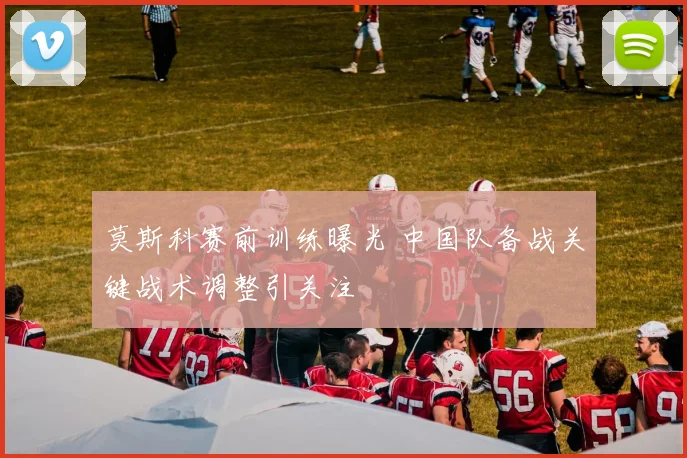 莫斯科赛前训练曝光 中国队备战关键战术调整引关注