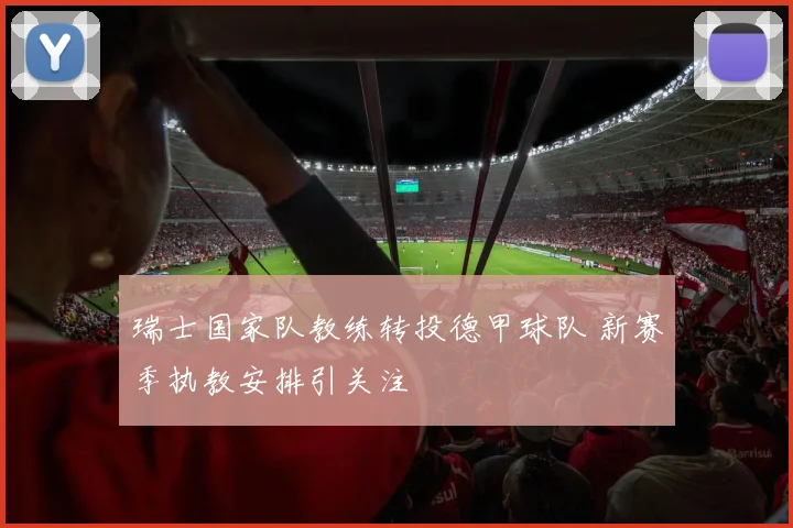 瑞士国家队教练转投德甲球队 新赛季执教安排引关注