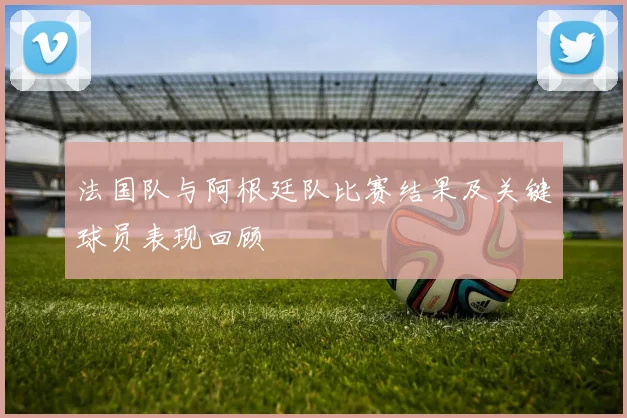 法国队与阿根廷队比赛结果及关键球员表现回顾
