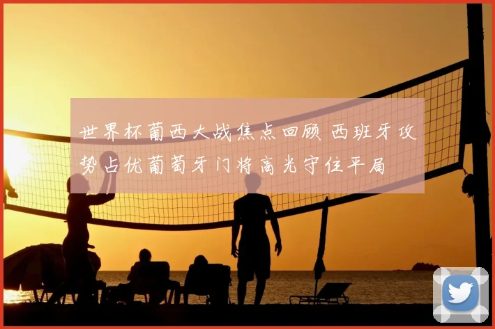 世界杯葡西大战焦点回顾 西班牙攻势占优葡萄牙门将高光守住平局