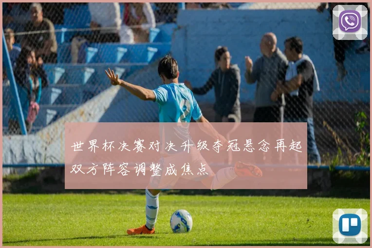 世界杯决赛对决升级夺冠悬念再起双方阵容调整成焦点