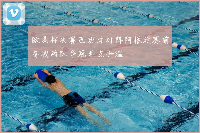 欧美杯决赛西班牙对阵阿根廷赛前备战两队争冠看点升温