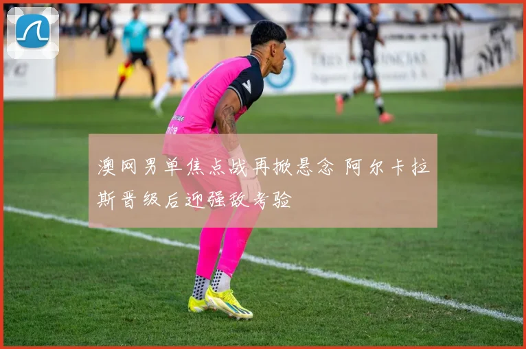 澳网男单焦点战再掀悬念 阿尔卡拉斯晋级后迎强敌考验