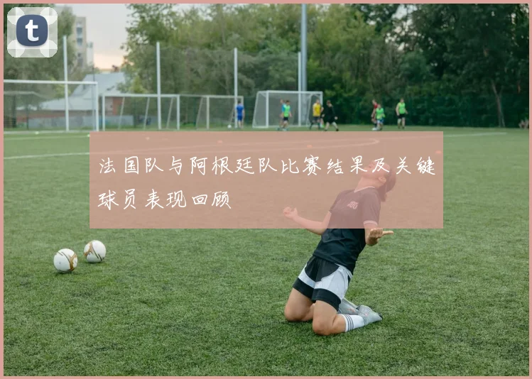 法国队与阿根廷队比赛结果及关键球员表现回顾