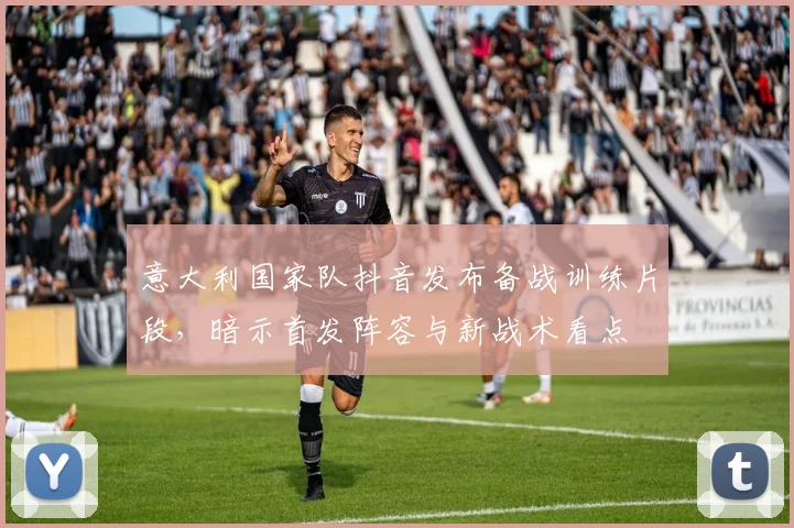 意大利国家队抖音发布备战训练片段,暗示首发阵容与新战术看点