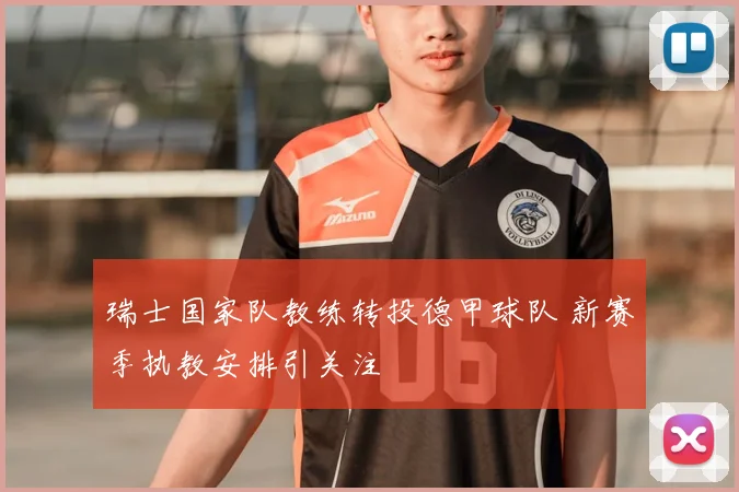 瑞士国家队教练转投德甲球队 新赛季执教安排引关注