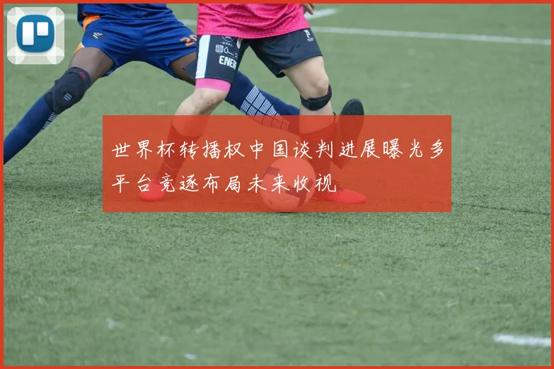 世界杯转播权中国谈判进展曝光多平台竞逐布局未来收视