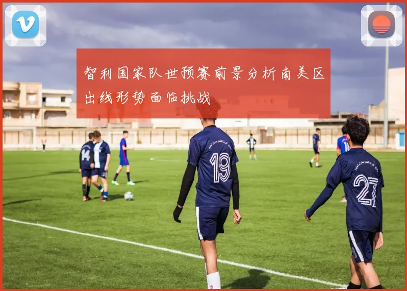 智利国家队世预赛前景分析南美区出线形势面临挑战