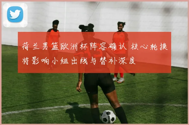 荷兰男篮欧洲杯阵容确认 核心轮换将影响小组出线与替补深度