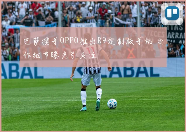 巴萨携手OPPO推出R9定制版手机 合作细节曝光引关注