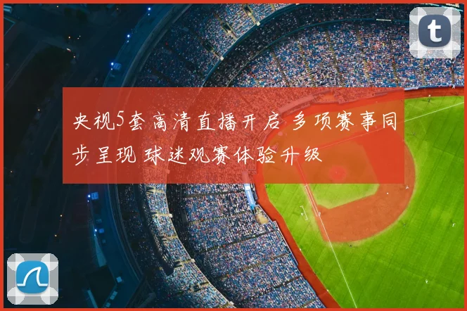 央视5套高清直播开启 多项赛事同步呈现 球迷观赛体验升级