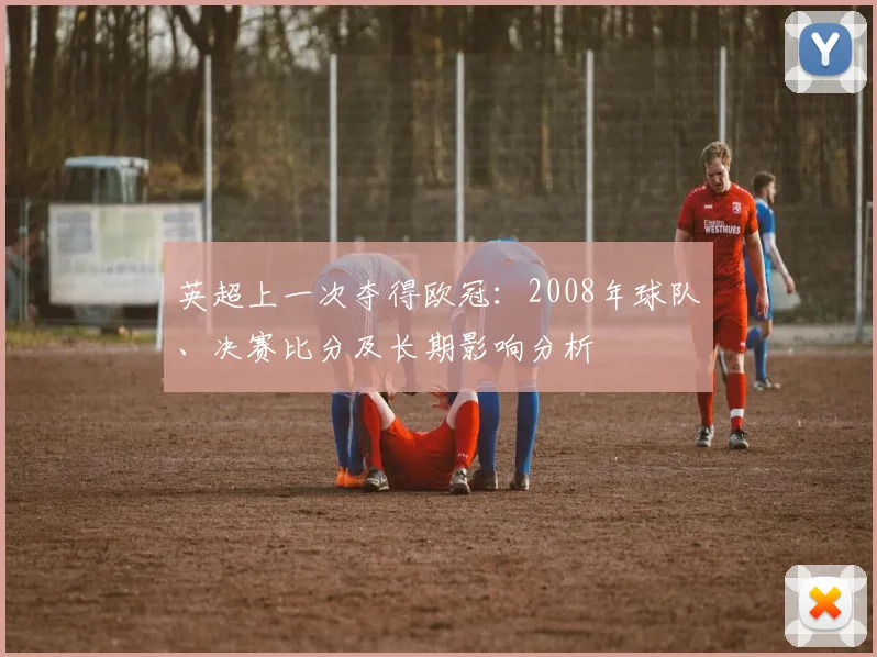 英超上一次夺得欧冠：2008年球队、决赛比分及长期影响分析