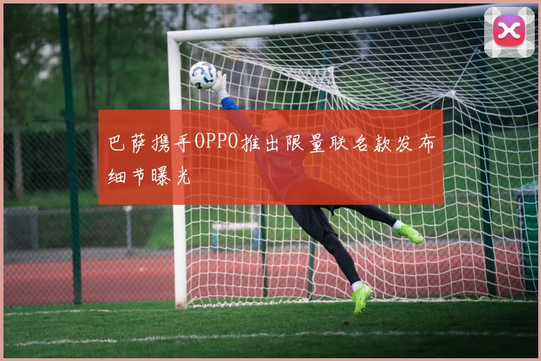 巴萨携手OPPO推出限量联名款发布细节曝光