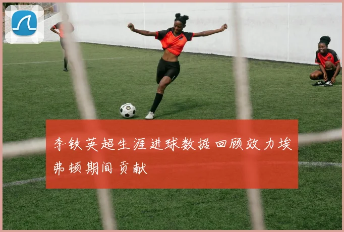 李铁英超生涯进球数据回顾效力埃弗顿期间贡献