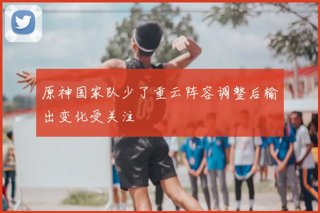 原神国家队少了重云阵容调整后输出变化受关注