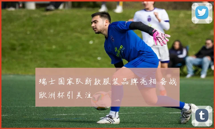 瑞士国家队新款服装品牌亮相 备战欧洲杯引关注
