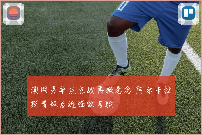 澳网男单焦点战再掀悬念 阿尔卡拉斯晋级后迎强敌考验