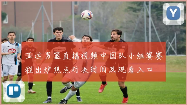 亚运男篮直播视频中国队小组赛赛程出炉焦点对决时间及观看入口