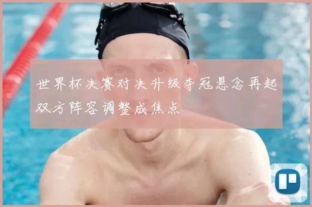 世界杯决赛对决升级夺冠悬念再起双方阵容调整成焦点