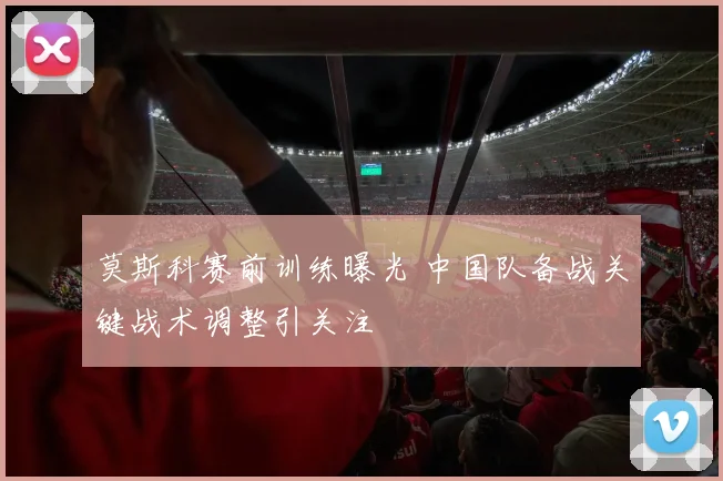 莫斯科赛前训练曝光 中国队备战关键战术调整引关注