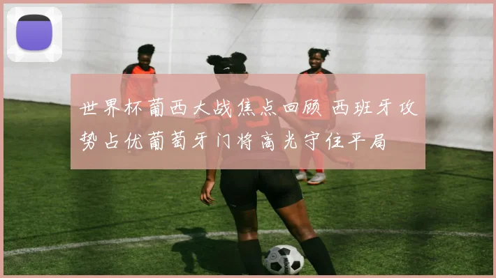 世界杯葡西大战焦点回顾 西班牙攻势占优葡萄牙门将高光守住平局