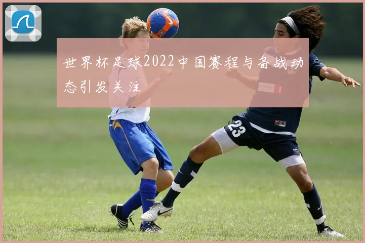 世界杯足球2022中国赛程与备战动态引发关注
